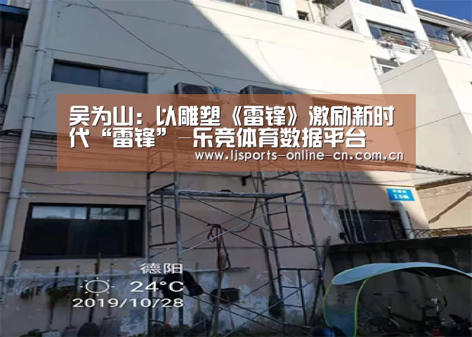 吴为山:以雕塑《雷锋》激励新时代“雷锋”-乐竞体育数据平台(图3) 乐竞官网app下载