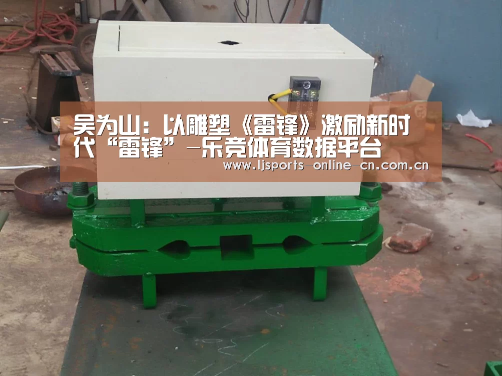 吴为山:以雕塑《雷锋》激励新时代“雷锋”-乐竞体育数据平台(图2) 乐竞官网app下载