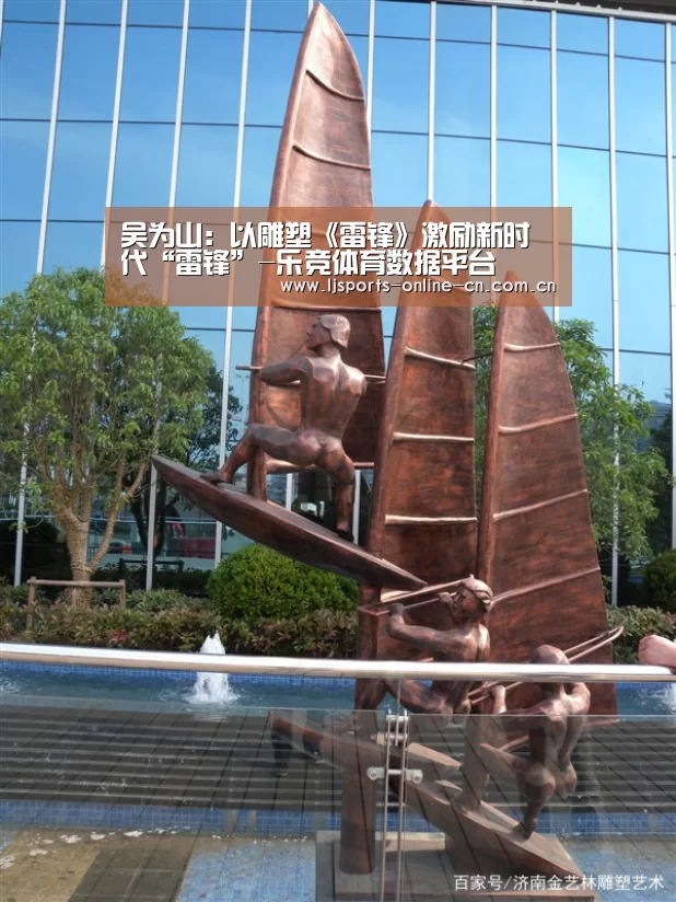吴为山:以雕塑《雷锋》激励新时代“雷锋”-乐竞体育数据平台(图4) 乐竞官网登录入口